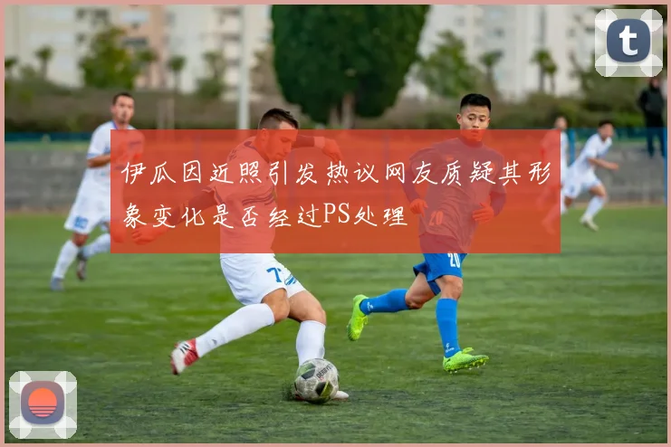 伊瓜因近照引发热议网友质疑其形象变化是否经过PS处理