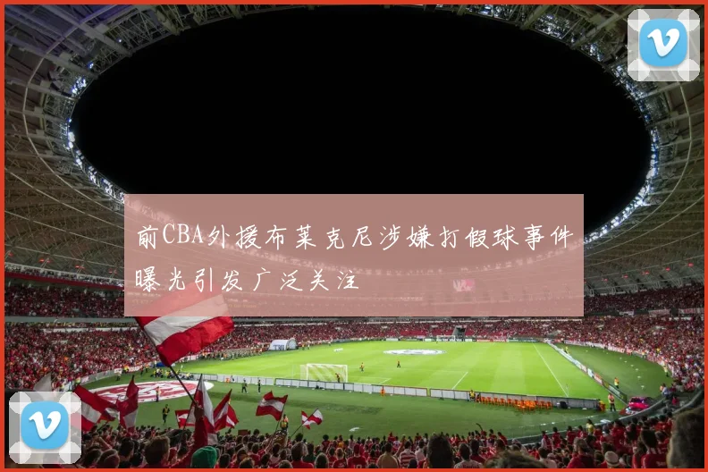 前CBA外援布莱克尼涉嫌打假球事件曝光引发广泛关注