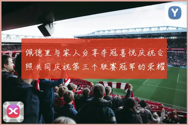 佩德里与家人分享夺冠喜悦庆祝合照共同庆祝第三个联赛冠军的荣耀时刻
