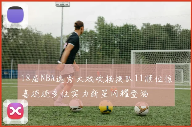 18届NBA选秀大戏吹杨换队11顺位惊喜连连多位实力新星闪耀登场