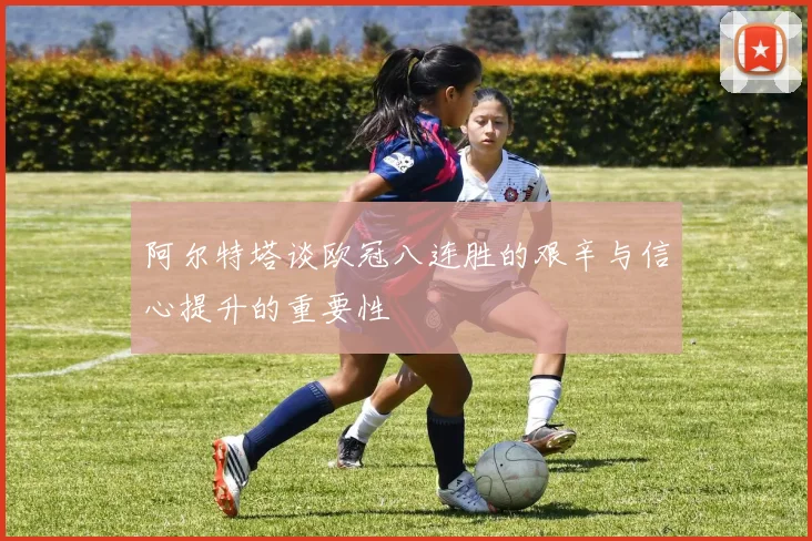 阿尔特塔谈欧冠八连胜的艰辛与信心提升的重要性