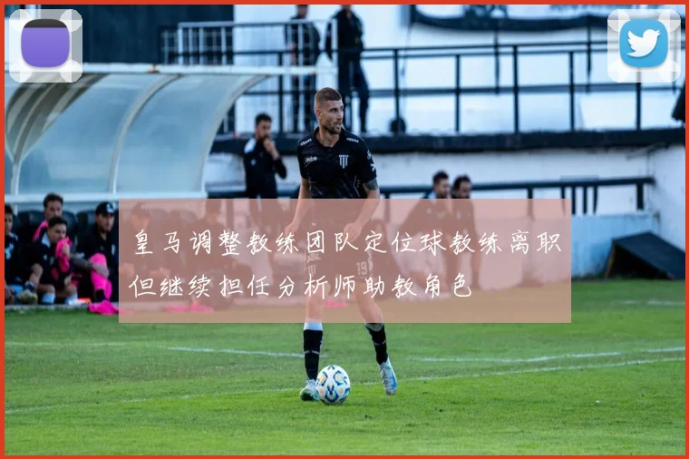 皇马调整教练团队定位球教练离职但继续担任分析师助教角色