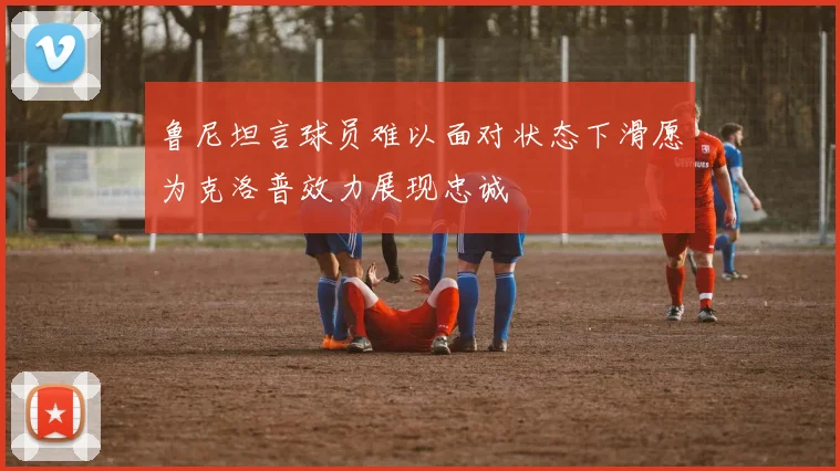 鲁尼坦言球员难以面对状态下滑愿为克洛普效力展现忠诚