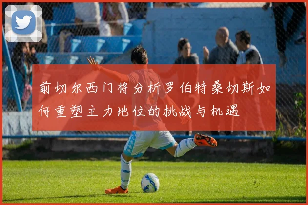 前切尔西门将分析罗伯特桑切斯如何重塑主力地位的挑战与机遇