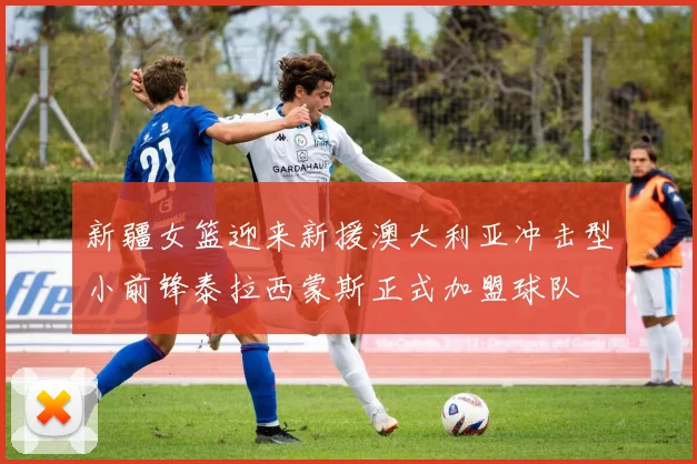 新疆女篮迎来新援澳大利亚冲击型小前锋泰拉西蒙斯正式加盟球队