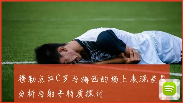 穆勒点评C罗与梅西的场上表现差异分析与射手特质探讨