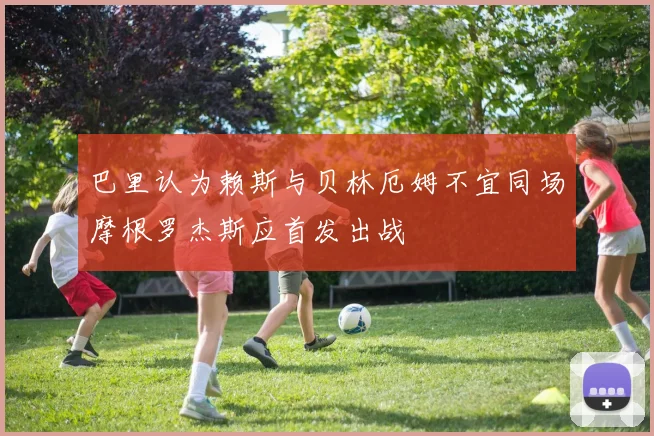 巴里认为赖斯与贝林厄姆不宜同场摩根罗杰斯应首发出战
