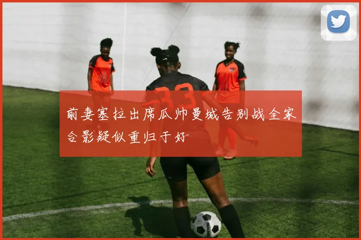 前妻塞拉出席瓜帅曼城告别战全家合影疑似重归于好