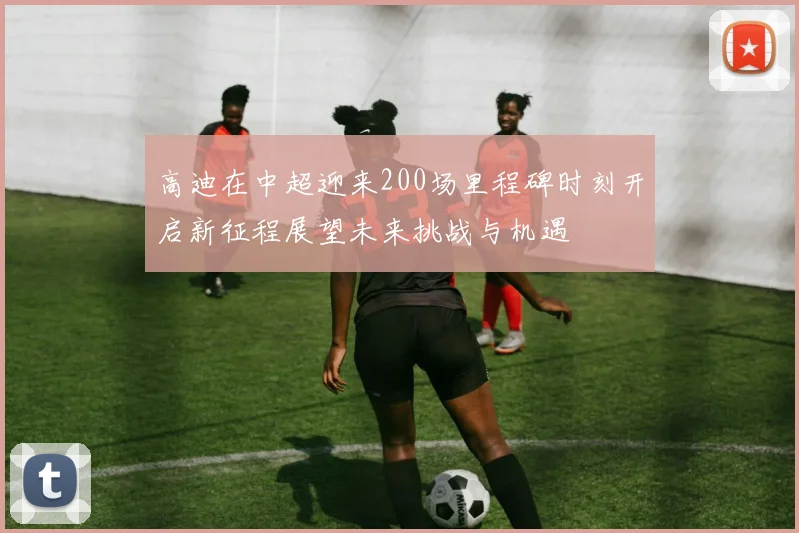 高迪在中超迎来200场里程碑时刻开启新征程展望未来挑战与机遇
