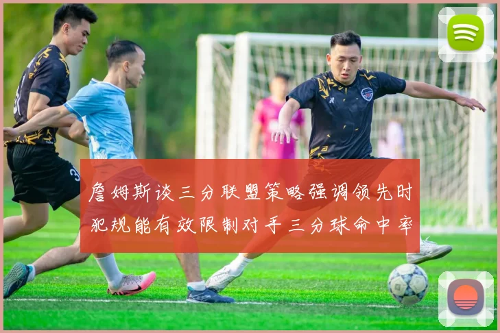 詹姆斯谈三分联盟策略强调领先时犯规能有效限制对手三分球命中率