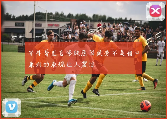 字母哥直言惨败原因疲劳不是借口康利的表现让人震惊